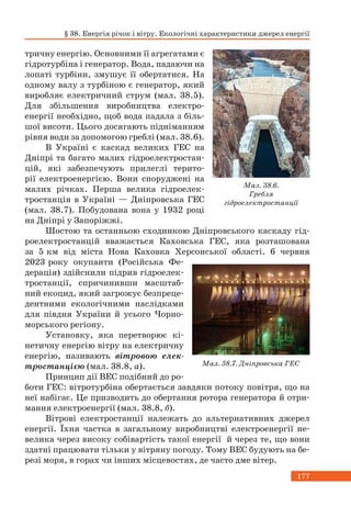 177
тричну енергію. Основними її агрегатами є
гідротурбіна і генератор. Вода, падаючи на
лопаті турбіни, змушує її обертатися. На
одному валу з турбіною є генератор, який
виробляє електричний струм (мал. 38.5).
Для збільшення виробництва електро-
енергії необхідно, щоб вода падала з біль-
шої висоти. Цього досягають підніманням
рівня води за допомогою греблі (мал. 38.6).
В Україні є каскад великих ГЕС на
Дніпрі та багато малих гідроелектростан-
цій, які забезпечують прилеглі терито-
рії електроенергією. Вони споруджені на
малих річках. Перша велика гідроелек-
тростанція в Україні — Дніпровська ГЕС
(мал. 38.7). Побудована вона у 1932 році
на Дніпрі у Запоріжжі.
Шостою та останньою сходинкою Дніпровського каскаду гід-
роелектростанцій вважається Каховська ГЕС, яка розташована
за 5 км від міста Нова Каховка Херсонської області. 6 червня
2023 року окупанти (Російська Фе-
дерація) здійснили підрив гідроелек-
тростанції, спричинивши масштаб-
ний екоцид, який загрожує безпреце-
дентними екологічними наслідками
для півдня України й усього Чорно-
морського регіону.
Установку, яка перетворює кі-
нетичну енергію вітру на електричну
енергію, називають вітровою елек-
тростанцією (мал. 38.8, а).
Принцип дії ВЕС подібний до ро-
боти ГЕС: вітротурбіна обертається завдяки потоку повітря, що на
неї набігає. Це призводить до обертання ротора генератора й отри-
мання електроенергії (мал. 38.8, б).
Вітрові електростанції належать до альтернативних джерел
енергії. Їхня частка в загальному виробництві електроенергії не-
велика через високу собівартість такої енергії й через те, що вони
здатні працювати тільки у вітряну погоду. Тому ВЕС будують на бе-
резі моря, в горах чи інших місцевостях, де часто дме вітер.
Мал. 38.6.
Гребля
гідроелектростанції
Мал. 38.7. Дніпровська ГЕС
§ 38. Енергія річок і вітру. Екологічні характеристики джерел енергії
 