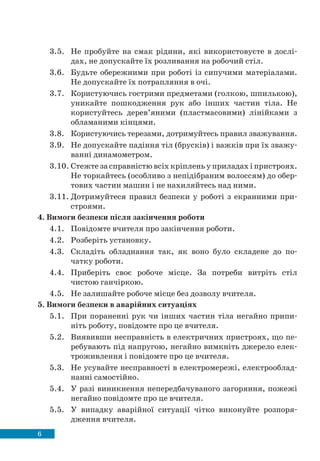 6
3.5. Не пробуйте на смак рідини, які використовуєте в дослі-
дах, не допускайте їх розливання на робочий стіл.
3.6. Будьте обережними при роботі із сипучими матеріалами.
Не допускайте їх потрапляння в очі.
3.7. Користуючись гострими предметами (голкою, шпилькою),
уникайте пошкодження рук або інших частин тіла. Не
користуйтесь дерев’яними (пластмасовими) лінійками з
обламаними кінцями.
3.8. Користуючись терезами, дотримуйтесь правил зважування.
3.9. Не допускайте падіння тіл (брусків) і важків при їх зважу-
ванні динамометром.
3.10. Стежте за справністю всіх кріплень у приладах і пристроях.
Не торкайтесь (особливо з непідібраним волоссям) до обер-
тових частин машин і не нахиляйтесь над ними.
3.11. Дотримуйтеся правил безпеки у роботі з екранними при-
строями.
4. Вимоги безпеки після закінчення роботи
4.1. Повідомте вчителя про закінчення роботи.
4.2. Розберіть установку.
4.3. Складіть обладнання так, як воно було складене до по-
чатку роботи.
4.4. Приберіть своє робоче місце. За потреби витріть стіл
чистою ганчіркою.
4.5. Не залишайте робоче місце без дозволу вчителя.
5. Вимоги безпеки в аварійних ситуаціях
5.1. При пораненні рук чи інших частин тіла негайно припи-
ніть роботу, повідомте про це вчителя.
5.2. Виявивши несправність в електричних пристроях, що пе-
ребувають під напругою, негайно вимкніть джерело елек-
троживлення і повідомте про це вчителя.
5.3. Не усувайте несправності в електромережі, електрооблад-
нанні самостійно.
5.4. У разі виникнення непередбачуваного загоряння, пожежі
негайно повідомте про це вчителя.
5.5. У випадку аварійної ситуації чітко виконуйте розпоря-
дження вчителя.
 