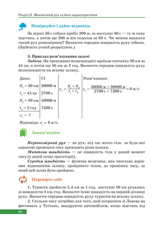 60
Розділ ІІ. Механічний рух та його характеристики
Поміркуйте і дайте відповідь
За перші 50 с собака пробіг 200 м, за наступні 40 с — ту ж саму
відстань, а потім ще 200 м він подолав за 60 с. Чи можна вважати
такий рух рівномірним? Визначте середню швидкість руху собаки.
(Здійсніть усний розрахунок.)
3. Приклад розв’язування задачі
Задача. На тренуванні велосипедист проїхав спочатку 30 км за
45 хв, а потім ще 50 км за 2 год. Визначте середню швидкість руху
велосипедиста на всьому шляху.
Нерівномірний рух — це рух, під час якого тіло за будь-які
однакові проміжки часу проходить різні шляхи.
Миттєва швидкість — це швидкість тіла у даний момент
часу (у даній точці траєкторії).
Середня швидкість — фізична величина, яка чисельно дорів-
нює відношенню шляху, пройденого тілом, до проміжку часу, за
який цей шлях було пройдено.
1. Туристи пройшли 5,4 км за 1 год, наступні 10 км рухались
зі швидкістю 4 км/год. Визначте їхню швидкість на першій ділянці
руху. Визначте середню швидкість руху туристів на всьому шляху.
2. Скільки часу потрібно для того, щоб потрапити зі Львова на
фестиваль у Тустань, мандруючи автомобілем, якщо відстань від
Дано: СІ Розв’язання:
S1
= 30 км 30000 м
t1
= 45 хв 2700 с
S2
= 50 км 50000 м
t2
= 2 год 7200 с
vc
— ?
Відповідь: vс
 8 м/с.
vc
=
S1
+ S2
t1
+ t2
vc
=
30000 м + 50000 м
2700 с + 7200 с
 8 м/с
Запам’ятайте
Перевірте себе
 