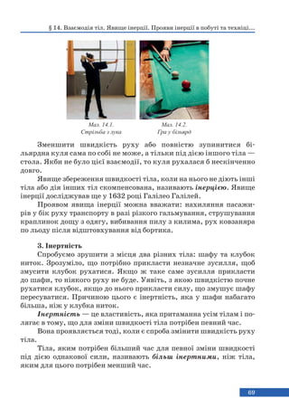 69
Зменшити швидкість руху або повністю зупинитися бі-
льярдна куля сама по собі не може, а тільки під дією іншого тіла —
стола. Якби не було цієї взаємодії, то куля рухалася б нескінченно
довго.
Явище збереження швидкості тіла, коли на нього не діють інші
тіла або дія інших тіл скомпенсована, називають інерцією. Явище
інерції досліджував ще у 1632 році Галілео Галілей.
Проявом явища інерції можна вважати: нахиляння пасажи-
рів у бік руху транспорту в разі різкого гальмування, струшування
краплинок дощу з одягу, вибивання пилу з килима, рух ковзаняра
по льоду після відштовхування від бортика.
3. Інертність
Спробуємо зрушити з місця два різних тіла: шафу та клубок
ниток. Зрозуміло, що потрібно прикласти незначне зусилля, щоб
змусити клубок рухатися. Якщо ж таке саме зусилля прикласти
до шафи, то ніякого руху не буде. Уявіть, з якою швидкістю почне
рухатися клубок, якщо до нього прикласти силу, що змушує шафу
пересуватися. Причиною цього є інертність, яка у шафи набагато
більша, ніж у клубка ниток.
Інертність — це властивість, яка притаманна усім тілам і по-
лягає в тому, що для зміни швидкості тіла потрібен певний час.
Вона проявляється тоді, коли є спроба змінити швидкість руху
тіла.
Тіла, яким потрібен більший час для певної зміни швидкості
під дією однакової сили, називають більш інертними, ніж тіла,
яким для цього потрібен менший час.
§ 14. Взаємодія тіл. Явище інерції. Прояви інерції в побуті та техніці...
Мал. 14.1.
Стрільба з лука
Мал. 14.2.
Гра у більярд
 