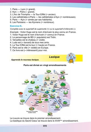 101
1. Paris — Lyon (+ grand).
2. Kyiv — Paris (– grand).
3. L’Arc de Triomphe — la Tour Eiffel (+ ancien).
4. Les cathédrales à Paris — les cathédrales à Kyiv (= nombreuses).
5. Paris — Kyiv (= aimée par ses habitants).
6. Les Parisiens — les Kyiviens (+ nombreux).
Exercice 6.
Complète avec le superlatif de supériorité (+) ou le superlatif d’infériorité (-).
Exemple : Victor Hugo est le nom d’écrivain le plus connu en France.
1. Victor Hugo est le nom d’écrivain (+ connu) en France.
2. Le personnage de BD (+ populaire) est Tintin.
3. Versailles est le chateau (+ visité).
4. Ludo est (– bavard) de tous mes amis.
5. La Tour Eiffel est la tour (+ haute) en France.
6. Paris est la ville (+ visitée) en Europe.
7. Ce livre est (– intéressant) pour moi.
				
Lexique
Apprends le nouveau lexique.
P
aris est divisé en vingt arrondissements
Le Louvre se trouve dans le premier arrondissement.
La basilique du Sacré Coeur se trouve dans le XVIIIème
arrondissement.
 