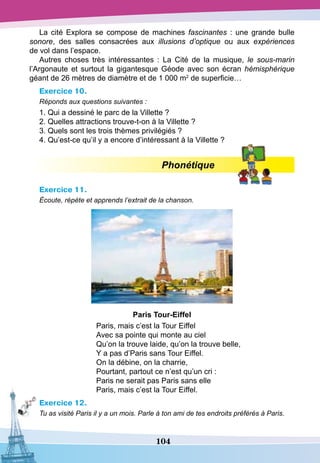 104
La cité Explora se compose de machines fascinantes : une grande bulle
sonore, des salles consacrées aux illusions d’optique ou aux expériences
de vol dans l’espace.
Autres choses très intéressantes  : La Cité de la musique, le sous-marin
l’Argonaute et surtout la gigantesque Géode avec son écran hémisphérique
géant de 26 mètres de diamètre et de 1 000 m2
de superficie…
Exercice 10.
Réponds aux questions suivantes :
1. Qui a dessiné le parc de la Villette ?
2. Quelles attractions trouve-t-on à la Villette ?
3. Quels sont les trois thèmes privilégiés ?
4. Qu’est-ce qu’il y a encore d’intéressant à la Villette ?
Phonétique
Exercice 11.
Écoute, répète et apprends l’extrait de la chanson.
P
aris
T
our-Eiffel
Paris, mais c’est la Tour Eiffel
Avec sa pointe qui monte au ciel
Qu’on la trouve laide, qu’on la trouve belle,
Y a pas d’Paris sans Tour Eiffel.
On la débine, on la charrie,
Pourtant, partout ce n’est qu’un cri :
Paris ne serait pas Paris sans elle
Paris, mais c’est la Tour Eiffel.
Exercice 12.
Tu as visité Paris il y a un mois. Parle à ton ami de tes endroits préférés à Paris.
 