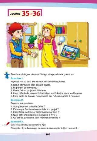 105
Leçons 35-36
Écoute le dialogue, observe l’image et réponds aux questions.
Exercice 1.
Réponds vrai ou faux. Si c’est faux, fais une bonne phrase.
1. Denis et Pauline sont dans la classe.
2. Ils parlent de l’Ukraine.
3. Denis fait un projet sur l’Ukraine.
4. Il est difficile de trouver l’information sur l’Ukraine dans les librairies.
5. Il est facile de trouver l’information sur l’Ukraine grâce à l’internet.
Exercice 2.
Réponds aux questions.
1. Sur quel projet travaille Denis ?
2. Est-ce que Denis est content de son projet ?
3. Est-il facile de trouver l’information sur Kyiv ?
4. Quel est l’endroit préféré de Denis à Kyiv ?
5. Qu’est-ce que Denis veut montrer à Pauline ?
Exercice 3.
Écris les endroits à contempler à Kyiv.
Exemple : Il y a beaucoup de coins à contempler à Kyiv : ce sont…
 