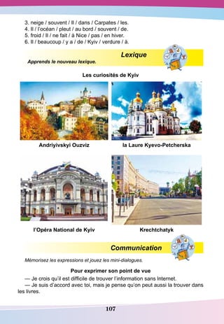 107
3. neige / souvent / Il / dans / Carpates / les.
4. Il / l’océan / pleut / au bord / souvent / de.
5. froid / Il / ne fait / à Nice / pas / en hiver.
6. Il / beaucoup / y a / de / Kyiv / verdure / à.
Lexique
Apprends le nouveau lexique.
Les curiosités de Kyiv
A
ndriyivskyi
O
uzviz la Laure Kyevo-Petcherska
l’Opéra
N
ational de Kyiv Krechtchatyk
Communication
Mémorisez les expressions et jouez les mini-dialogues.
P
our exprimer son point de vue
— Je crois qu’il est difficile de trouver l’information sans lnternet.
— Je suis d’accord avec toi, mais je pense qu’on peut aussi la trouver dans
les livres.
 