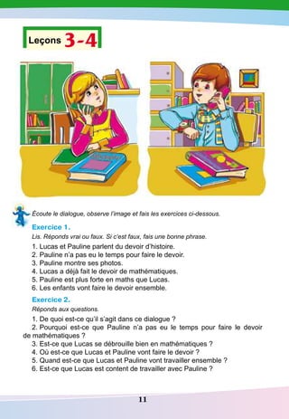 11
Leçons 3-4
Écoute le dialogue, observe l’image et fais les exercices ci-dessous.
Exercice 1.
Lis. Réponds vrai ou faux. Si c’est faux, fais une bonne phrase.
1. Lucas et Pauline parlent du devoir d’histoire.
2. Pauline n’a pas eu le temps pour faire le devoir.
3. Pauline montre ses photos.
4. Lucas a déjà fait le devoir de mathématiques.
5. Pauline est plus forte en maths que Lucas.
6. Les enfants vont faire le devoir ensemble.
Exercice 2.
Réponds aux questions.
1. De quoi est-ce qu’il s’agit dans ce dialogue ?
2. Pourquoi est-ce que Pauline n’a pas eu le temps pour faire le devoir
de mathématiques ?
3. Est-ce que Lucas se débrouille bien en mathématiques ?
4. Où est-ce que Lucas et Pauline vont faire le devoir ?
5. Quand est-ce que Lucas et Pauline vont travailler ensemble ?
6. Est-ce que Lucas est content de travailler avec Pauline ?
 