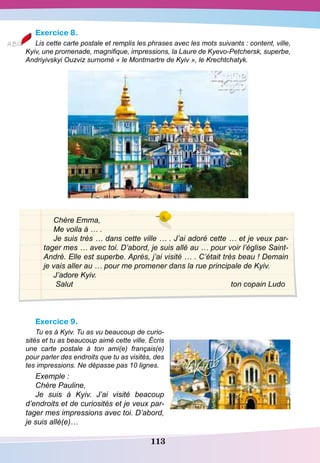 113
Exercice 8.
Lis cette carte postale et remplis les phrases avec les mots suivants : content, ville,
Kyiv, une promenade, magnifique, impressions, la Laure de Kyevo-Petchersk, superbe,
Andriyivskyi Ouzviz surnomé « le Montmartre de Kyiv », le Krechtchatyk.
Chère Emma,
Me voila à … .
Je suis très … dans cette ville … . J’ai adoré cette … et je veux par-
tager mes … avec toi. D’abord, je suis allé au … pour voir l’église Saint-
André. Elle est superbe. Après, j’ai visité … . C’était très beau ! Demain
je vais aller au … pour me promener dans la rue principale de Kyiv.
J’adore Kyiv.
Salut						 ton copain Ludo
Exercice 9.
Tu es à Kyiv. Tu as vu beaucoup de curio-
sités et tu as beaucoup aimé cette ville. Écris
une carte postale à ton ami(e) français(e)
pour parler des endroits que tu as visités, des
tes impressions. Ne dépasse pas 10 lignes.
Exemple :
Chère Pauline,
Je suis à Kyiv. J’ai visité beacoup
d’endroits et de curiosités et je veux par-
tager mes impressions avec toi. D’abord,
je suis allé(e)…
 
