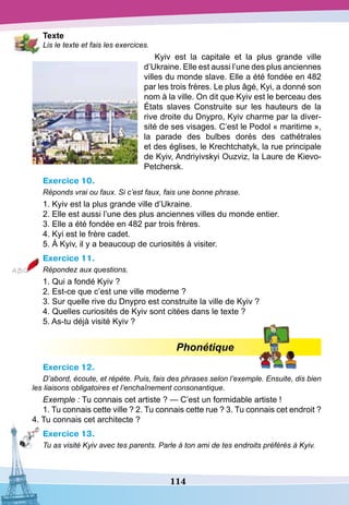 114
T
exte
Lis le texte et fais les exercices.
Kyiv est la capitale et la plus grande ville
d’Ukraine. Elle est aussi l’une des plus anciennes
villes du monde slave. Elle a été fondée en 482
par les trois frères. Le plus âgé, Kyi, a donné son
nom à la ville. On dit que Kyiv est le berceau des
États slaves Construite sur les hauteurs de la
rive droite du Dnypro, Kyiv charme par la diver-
sité de ses visages. C’est le Podol « maritime »,
la parade des bulbes dorés des cathétrales
et des églises, le Krechtchatyk, la rue principale
de Kyiv, Andriyivskyi Ouzviz, la Laure de Kievo-
Petchersk.
Exercice 10.
Réponds vrai ou faux. Si c’est faux, fais une bonne phrase.
1. Kyiv est la plus grande ville d’Ukraine.
2. Elle est aussi l’une des plus anciennes villes du monde entier.
3. Elle a été fondée en 482 par trois frères.
4. Kyi est le frère cadet.
5. À Kyiv, il y a beaucoup de curiosités à visiter.
Exercice 11.
Répondez aux questions.
1. Qui a fondé Kyiv ?
2. Est-ce que c’est une ville moderne ?
3. Sur quelle rive du Dnypro est construite la ville de Kyiv ?
4. Quelles curiosités de Kyiv sont citées dans le texte ?
5. As-tu déjà visité Kyiv ?
Phonétique
Exercice 12.
D’abord, écoute, et répète. Puis, fais des phrases selon l’exemple. Ensuite, dis bien
les liaisons obligatoires et l’enchaînement consonantique.
Exemple : Tu connais cet artiste ? — C’est un formidable artiste !
1. Tu connais cette ville ? 2. Tu connais cette rue ? 3. Tu connais cet endroit ?
4. Tu connais cet architecte ?
Exercice 13.
Tu as visité Kyiv avec tes parents. Parle à ton ami de tes endroits préférés à Kyiv.
 
