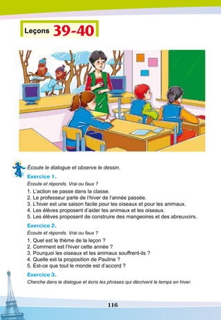116
Leçons 39-40
Écoute le dialogue et observe le dessin.
Exercice 1.
Écoute et réponds. Vrai ou faux ?
1. L’action se passe dans la classe.
2. Le professeur parle de l’hiver de l’année passée.
3. L’hiver est une saison facile pour les oiseaux et pour les animaux.
4. Les élèves proposent d’aider les animaux et les oiseaux.
5. Les élèves proposent de construire des mangeoires et des abreuvoirs.
Exercice 2.
Écoute et réponds. Vrai ou faux ?
1. Quel est le thème de la leçon ?
2. Comment est l’hiver cette année ?
3. Pourquoi les oiseaux et les animaux souffrent-ils ?
4. Quelle est la proposition de Pauline ?
5. Est-ce que tout le monde est d’accord ?
Exercice 3.
Cherche dans le dialogue et écris les phrases qui décrivent le temps en hiver.
 