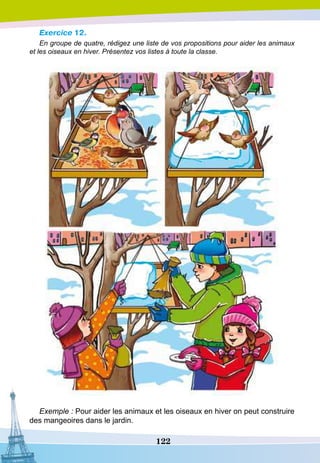 122
Exercice 12.
En groupe de quatre, rédigez une liste de vos propositions pour aider les animaux
et les oiseaux en hiver. Présentez vos listes à toute la classe.
Exemple : Pour aider les animaux et les oiseaux en hiver on peut construire
des mangeoires dans le jardin.
 