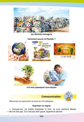 131
les déchets ménagers
Comment sauver la
P
lanète ?
J’ai mon passeport éco-citoyen
Communication
Mémorisez les expressions et jouez les mini-dialogues.
E
xprimer un regret
— Excuse-moi, j’ai oublié d’apporter le livre. Je suis vraiment désolé.
— Ne t’en fais pas. Ce n’est pas bien grave. Apporte-le demain.
 
