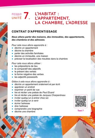 134
Contrat d’apprentissage

Nous allons parler des maisons, des immeubles, des appartements,
des chambres et des adresses.
Pour cela nous allons apprendre à :
•	 décrire un appartement
•	 décrire la chambre
•	 parler des activités familiales
•	 décrire un immeuble, une maison
•	 préciser la localisation des meubles dans la chambre
Pour cela nous allons utiliser :
•	 les prépositions de lieu
•	 le comparatif des adjectifs
•	 le présent des verbes
•	 la forme négative des verbes
•	 les adjectifs possessifs
Grâce à cela nous allons apprendre à :
•	 décrire un appartement oralement et par écrit
•	 apprécier un endroit
•	 exprimer un point de vue
•	 lire et réciter une poésie de Paul Eluard
•	 lire et réciter une poésie de Jacques Charpentreau
•	 inviter quelqu’un à entrer chez soi
•	 inviter quelqu’un à venir
•	 écrire l’adresse
•	 dire l’adresse
•	 comprendre une biographie
•	 décrire une chambre
T
est 7
РОЗДІЛ
UNITÉ 7 L’habitat :
l
’appartement,
l
a chambre,
l
’adresse
 