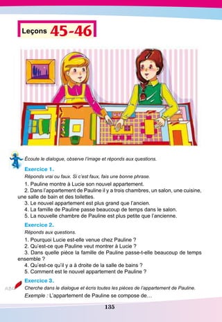 135
Leçons 45-46
Écoute le dialogue, observe l’image et réponds aux questions.
Exercice 1.
Réponds vrai ou faux. Si c’est faux, fais une bonne phrase.
1. Pauline montre à Lucie son nouvel appartement.
2. Dans l’appartement de Pauline il y a trois chambres, un salon, une cuisine,
une salle de bain et des toilettes.
3. Le nouvel appartement est plus grand que l’ancien.	
4. La famille de Pauline passe beaucoup de temps dans le salon.
5. La nouvelle chambre de Pauline est plus petite que l’ancienne.
Exercice 2.
Réponds aux questions.
1. Pourquoi Lucie est-elle venue chez Pauline ?
2. Qu’est-ce que Pauline veut montrer à Lucie ?
3. Dans quelle pièce la famille de Pauline passe-t-elle beaucoup de temps
ensemble ?
4. Qu’est-ce qu’il y a à droite de la salle de bains ?
5. Comment est le nouvel appartement de Pauline ?
Exercice 3.
Cherche dans le dialogue et écris toutes les pièces de l’appartement de Pauline.
Exemple : L’appartement de Pauline se compose de…
 
