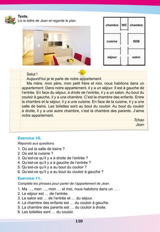 139
T exte.
Lis la lettre de Jean et regarde le plan.
Salut !
Aujourd’hui je te parle de notre appartement.
Ma mère, mon père, mon petit frère et moi, nous habitons dans un
appartement. Dans notre appartement, il y a un séjour. Il est à gauche de
l’entrée. En face du séjour, à droite de l’entrée, il y a un salon. Au bout du
couloir à gauche, il y a une chambre. C’est la chambre des enfants. Entre
la chambre et le séjour, il y a une cuisine. En face de la cuisine, il y a une
salle de bains. Les toilettes sont au bout du couloir. Au bout du couloir
à droite, il y a une autre chambre, c’est la chambre des parents. J’aime
notre appartement.
Tchao
Jean
Exercice 10.
Réponds aux questions.
1. Où est la salle de bains ?
2. Où est la cuisine ?
3. Qu’est-ce qu’il y a à droite de l’entrée ?
4. Qu’est-ce qu’il y a à gauche de l’entrée ?
5. Qu’est-ce qu’il y a au bout du couloir ?
6. Qu’est-ce qu’il y a au bout du couloir à gauche ?
Exercice 11.
Complète les phrases pour parler de l’appartement de Jean.
1. Ma …, mon …, mon … et moi, nous habitons dans un … .
2. Le séjour est … de l’entrée.
3. Le salon est … de l’entrée et … du séjour.
4. La chambre des enfants est … du couloir à gauche.
5. La chambre des parents est … du couloir à droite.
6. Les toilettes sont … du couloir.
chambre
SD
Bcuisine
salonséjour
chambre WC
 