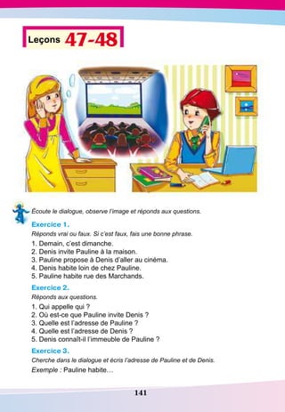 141
Leçons 47-48
Écoute le dialogue, observe l’image et réponds aux questions.
Exercice 1.
Réponds vrai ou faux. Si c’est faux, fais une bonne phrase.
1. Demain, c’est dimanche.
2. Denis invite Pauline à la maison.
3. Pauline propose à Denis d’aller au cinéma.	
4. Denis habite loin de chez Pauline.
5. Pauline habite rue des Marchands.
Exercice 2.
Réponds aux questions.
1. Qui appelle qui ?
2. Où est-ce que Pauline invite Denis ?
3. Quelle est l’adresse de Pauline ?
4. Quelle est l’adresse de Denis ?
5. Denis connaît-il l’immeuble de Pauline ?
Exercice 3.
Cherche dans le dialogue et écris l’adresse de Pauline et de Denis.
Exemple : Pauline habite…
 