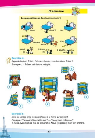 142
Grammaire
Exercice 4.
Regarde le chien Trésor. Fais des phrases pour dire où est Trésor ?
Exemple : 1. Trésor est devant le tapis.
1
2
3
4
5
6
7
Exercice 5.
Mets les verbes entre les parenthèses à la forme qui convient.
Exemple : Tu (connaître) cette rue ? — Tu connais cette rue ?
1. Alice, (venir) chez moi ce dimanche. Nous (regarder) mon film préféré.
dans
Les prépositions de lieu (systématisation)
devant sur
sous
entre
derrière
à côtè
de
à droite
de
à gauche
de
 