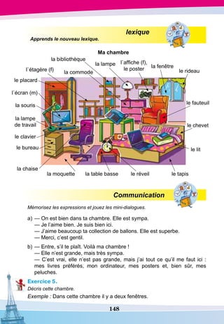 148
				
lexique
Apprends le nouveau lexique.
Ma chambre
Communication
Mémorisez les expressions et jouez les mini-dialogues.
a)	— On est bien dans ta chambre. Elle est sympa.
	
— Je l’aime bien. Je suis bien ici.
	
— J’aime beaucoup ta collection de ballons. Elle est superbe.
	
— Merci, c’est gentil.
b)	— Entre, s’il te plaît. Voilà ma chambre !
	
— Elle n’est grande, mais très sympa.
	
— C’est vrai, elle n’est pas grande, mais j’ai tout ce qu’il me faut ici :
mes livres préférés, mon ordinateur, mes posters et, bien sûr, mes
peluches.
Exercice 5.
Décris cette chambre.
Exemple : Dans cette chambre il y a deux fenêtres.
la commode
la table bassela moquette
la lampe
de travail
la souris
l`écran (m)
la bibliothèque
l`étagère (f)
le placard
le clavier
le bureau
la chaise
le réveil le tapis
le lit
la lampe l`affiche (f),
le poster la fenêtre
le rideau
le fauteuil
le chevet
 