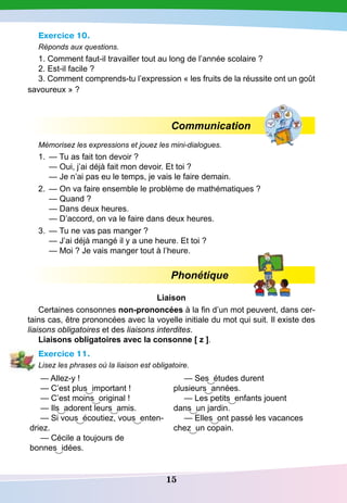15
Exercice 10.
Réponds aux questions.
1. Comment faut-il travailler tout au long de l’année scolaire ?
2. Est-il facile ?
3. Comment comprends-tu l’expression « les fruits de la réussite ont un goût
savoureux » ?
Communication
Mémorisez les expressions et jouez les mini-dialogues.
1.
	
— Tu as fait ton devoir ?
	
— Oui, j’ai déjà fait mon devoir. Et toi ?
	
— Je n’ai pas eu le temps, je vais le faire demain.
2.
	
— On va faire ensemble le problème de mathématiques ?
	
— Quand ?
	
— Dans deux heures.
	
— D’accord, on va le faire dans deux heures.
3.
	
— Tu ne vas pas manger ?
	
— J’ai déjà mangé il y a une heure. Et toi ?
	
— Moi ? Je vais manger tout à l’heure.
Phonétique
Liaison
Certaines consonnes non-prononcées à la fin d’un mot peuvent, dans cer-
tains cas, être prononcées avec la voyelle initiale du mot qui suit. Il existe des
liaisons obligatoires et des liaisons interdites.
Liaisons obligatoires avec la consonne [ z ].
Exercice 11.
Lisez les phrases où la liaison est obligatoire.
— Allez-y !
— C’est plus important !
— C’est moins original !
— Ils adorent leurs amis.
— Si vous écoutiez, vous enten-
driez.
— Cécile a toujours de
bonnes idées.
— Ses études durent
plusieurs années.
— Les petits enfants jouent
dans un jardin.
— Elles ont passé les vacances
chez un copain.
 