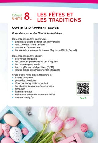 151
Contrat d’apprentissage

Nous allons parler des fêtes et des traditions.
Pour cela nous allons apprendre :
•	 différentes façons de fêter son anniversaire
•	 le lexique des habits de fêtes
•	 des vœux d’anniversaire
•	 les fêtes du printemps (la fête de Pâques, la fête du Travail)
Pour cela nous allons utiliser :
•	 des verbes irréguliers
•	 les participes passé des verbes irréguliers
•	 les pronoms personnels
•	 les compléments d’objet direct (COD)
•	 le futur simple de certains verbes irréguliers
Grâce à cela nous allons apprendre à :
•	 décrire une photo
•	 poser des questions
•	 répondre aux questions par écrit
•	 lire et écrire des cartes d’anniversaire
•	 remercier
•	 faire un sondage
•	 réciter une poésie de Robert DESNOS
•	 rassurer quelqu’un
T
est 8
РОЗДІЛ
UNITÉ 8 Les fêtes et
l
es 
t
raditions
 