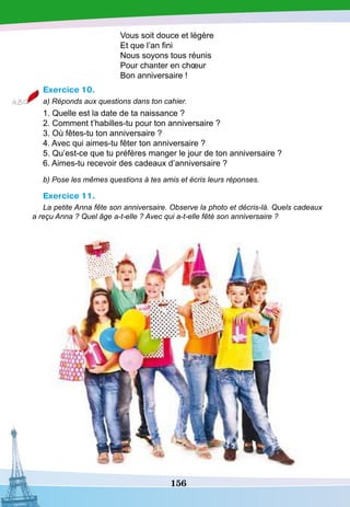 156
Vous soit douce et légère
Et que l’an fini
Nous soyons tous réunis
Pour chanter en chœur
Bon anniversaire !
Exercice 10.
a) Réponds aux questions dans ton cahier.
1. Quelle est la date de ta naissance ?
2. Comment t’habilles-tu pour ton anniversaire ?
3. Où fêtes-tu ton anniversaire ?
4. Avec qui aimes-tu fêter ton anniversaire ?
5. Qu’est-ce que tu préfères manger le jour de ton anniversaire ?
6. Aimes-tu recevoir des cadeaux d’anniversaire ?
b) Pose les mêmes questions à tes amis et écris leurs réponses.
Exercice 11.
La petite Anna fête son anniversaire. Observe la photo et décris-là. Quels cadeaux
a reçu Anna ? Quel âge a-t-elle ? Avec qui a-t-elle fêté son anniversaire ?
 