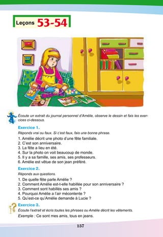 157
Leçons 53-54
Écoute un extrait du journal personnel d’Amélie, observe le dessin et fais les exer-
cices ci-dessous.
Exercice 1.
Réponds vrai ou faux. Si c’est faux, fais une bonne phrase.
1. Amélie décrit une photo d’une fête familiale.
2. C’est son anniversaire.
3. La fête a lieu en été.
4. Sur la photo on voit beaucoup de monde.
5. Il y a sa famille, ses amis, ses professeurs.
6. Amélie est vêtue de son jean préféré.
Exercice 2.
Réponds aux questions.
1. De quelle fête parle Amélie ?
2. Comment Amélie est-t-elle habillée pour son anniversaire ?
3. Comment sont habillés ses amis ?
4. Pourquoi Amélie a l’air mécontente ?
5. Qu’est-ce qu’Amélie demande à Lucie ?
Exercice 3.
Écoute l’extrait et écris toutes les phrases ou Amélie décrit les vêtements.
Exemple : Ce sont mes amis, tous en jeans.
 