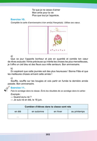 161
Toi que je ne cesse d’aimer
Mon amie pour la vie
Plus que tout je t’apprécie.
Exercice 10.
Complète la carte d’anniversaire à ton ami(e) français(e). Utilise ces vœux.
a)
Que ce jour t’apporte bonheur et joie en quantité et comble ton cœur
de rêves exaucés ! Amie précieuse qui mérite les choses les plus merveilleuses,
je t’offre un ciel bleu et des fleurs aux mille senteurs. Bon anniversaire.
b)
En espérant que cette journée soit des plus heureuses ! Bonne Fête et que
les meilleures choses arrivent cette année !
c)
Souffle, souffle sur tes bougies et vois partir en fumée ta dernière année
passée. Bon anniversaire.
Exercice 11.
Fais le sondage dans ta classe. Écris les résultats de ce sondage dans le cahier.
Exemple :
— Quand es-tu né ?
— Je suis né en été, le 18 juin.
Combien d’élèves dans ta classe sont nés
en été en automne en hiver au printemps
…
 