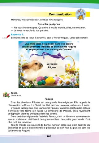165
Communication
Mémorisez les expressions et jouez les mini-dialogues.
Consoler quelqu’un
— Ne vous inquiétez pas. Ça arrive à tout le monde, allez, ce n’est rien.
— Je vous remercie de vos paroles.
Exercice 7.
Écris une carte de vœux à ton ami(e) pour la fête de Pâques. Utilise cet exemple.
Que mille joies se glissent dans vos cœurs
dès les premiers instants de ce matin de
P
âques
et se perpétuent tout au long de l`année!
Joyeuses
Pâques
T
exte.
Lis le texte.
P
âques
Chez les chrétiens, Pâques est une grande fête religieuse. Elle rappelle la
résurrection du Christ. Le Christ, qui était mort sur une croix, est revenu à la vie.
L’histoire raconte que, trois jours avant Pâques, toutes les cloches des églises
s’envolent vers Rome (en Italie). Le dimanche de Pâques, elles reviennent
et déposent plein de chocolats dans les jardins.
Dans certaines régions de l’est de la France, c’est un lièvre qui saute de mai-
son en maison en distribuant des gourmandises. Les petits gourmands n’ont
plus qu’à les ramasser.
Tout le monde est souvent de bonne humeur parce que c’est l’arrivée du
printemps et que le soleil montre le petit bout de son nez. Et puis ce sont les
vacances de Pâques.
 