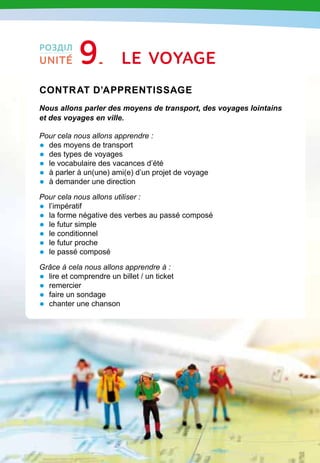 167
Contrat d’apprentissage

Nous allons parler des moyens de transport, des voyages lointains
et des voyages en ville.
Pour cela nous allons apprendre :
•	 des moyens de transport
•	 des types de voyages
•	 le vocabulaire des vacances d’été
•	 à parler à un(une) ami(e) d’un projet de voyage
•	 à demander une direction
Pour cela nous allons utiliser :
•	 l’impératif
•	 la forme négative des verbes au passé composé
•	 le futur simple
•	 le conditionnel
•	 le futur proche
•	 le passé composé
Grâce à cela nous allons apprendre à :
•	 lire et comprendre un billet / un ticket
•	 remercier
•	 faire un sondage
•	 chanter une chanson
Le voyage
РОЗДІЛ
UNITÉ 9
 