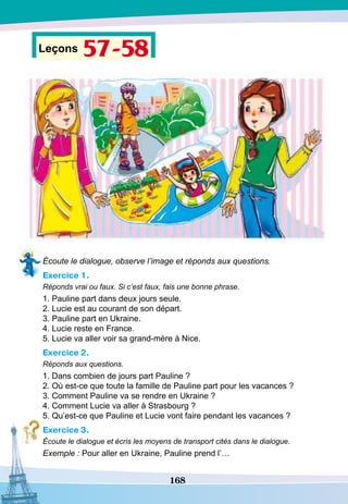 168
Leçons 57-58
Écoute le dialogue, observe l’image et réponds aux questions.
Exercice 1.
Réponds vrai ou faux. Si c’est faux, fais une bonne phrase.
1. Pauline part dans deux jours seule.
2. Lucie est au courant de son départ.
3. Pauline part en Ukraine.
4. Lucie reste en France.
5. Lucie va aller voir sa grand-mère à Nice.
Exercice 2.
Réponds aux questions.
1. Dans combien de jours part Pauline ?
2. Où est-ce que toute la famille de Pauline part pour les vacances ?
3. Comment Pauline va se rendre en Ukraine ?
4. Comment Lucie va aller à Strasbourg ?
5. Qu’est-ce que Pauline et Lucie vont faire pendant les vacances ?
Exercice 3.
Écoute le dialogue et écris les moyens de transport cités dans le dialogue.
Exemple : Pour aller en Ukraine, Pauline prend l’…
 