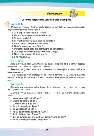 169
Grammaire
La forme négative du verbe au passé composé
Exercice 4.
Observe les phrases négatives et dis à l’aide de quoi la forme négative des verbes
au passé composé se forme-t-elle ?
1. Je n’ai pas vu mon amie Pauline.
2. Nous n’avons jamais visité la France.
3. Tu n’as rien fait ?
4. Ils n’ont jamais vu leurs grands-parents ?
5. Vous n’avez plus parlé à vos amis ?
6. Qui n’a jamais vu mon frère ?
7. Personne n’est parti à la campagne ce dimanche ?
8. Je n’ai jamais vu ce tableau de Marc Chagall.
9. Nous n’avons rien dit à ce propos.
10. Il ne m’a plus vu.
Exercice 5.
Mets les verbes entre parenthèses au passé composé et à la forme négative
en utilisant : ne … rien, ne … pas, ne … jamais.
Exemple : Je (parler) avec mon professeur. — Je n’ai pas encore parlé avec
mon professeur.
Je (parler) avec mon professeur. Ils (aller) à l’étranger. Tu (parler) avec ton
copain. Vous jouez au basket à midi. Ils (faire) beaucoup de choses le week-
end.
Exercice 6.
Réponds aux questions selon l’exemple en utilisant  : ne … rien, ne … pas,
ne … jamais, ne … plus.
Exemple : Vous avez déjà visité Paris ? — Non, nous n’avons jamais visité
Paris.
1. Vous avez déjà visité Paris ?
2. Qu’est-ce que tu as dit ?
3. Joues-tu encore au foot ?
4. Ils ont vu quelque chose ?
5. Tu veux revoir ce film ?
6. As-tu déjà chanté devant le public ?
7. Es-tu déjà parti en France ?
8. Est-ce qu’elles ont pris part aux compétitions de ski ?
9. Veux-tu manger encore une pomme ?
	
 