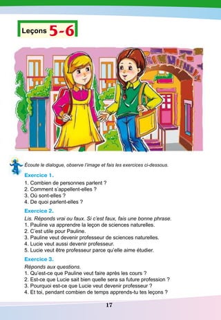 17
Leçons 5-6
Écoute le dialogue, observe l’image et fais les exercices ci-dessous.
Exercice 1.
1. Combien de personnes parlent ?
2. Comment s’appellent-elles ?
3. Où sont-elles ?
4. De quoi parlent-elles ?
Exercice 2.
Lis. Réponds vrai ou faux. Si c’est faux, fais une bonne phrase.
1. Pauline va apprendre la leçon de sciences naturelles.
2. C’est utile pour Pauline.
3. Pauline veut devenir professeur de sciences naturelles.
4. Lucie veut aussi devenir professeur.
5. Lucie veut être professeur parce qu’elle aime étudier.
Exercice 3.
Réponds aux questions.
1. Qu’est-ce que Pauline veut faire après les cours ?
2. Est-ce que Lucie sait bien quelle sera sa future profession ?
3. Pourquoi est-ce que Lucie veut devenir professeur ?
4. Et toi, pendant combien de temps apprends-tu tes leçons ?
 