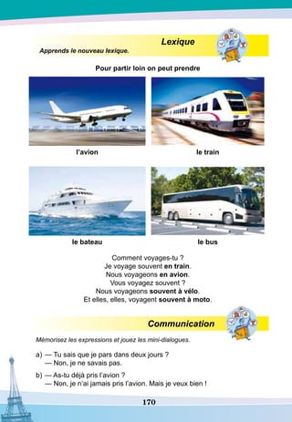 170
Lexique
Apprends le nouveau lexique.
P
our partir loin on peut prendre
l’avion le train
le bateau le bus
Comment voyages-tu ?
Je voyage souvent en train.
Nous voyageons en avion.
Vous voyagez souvent ?
Nous voyageons souvent à vélo.
Et elles, elles, voyagent souvent à moto.
Communication
Mémorisez les expressions et jouez les mini-dialogues.
a)	— Tu sais que je pars dans deux jours ?
	
— Non, je ne savais pas.
b)	— As-tu déjà pris l’avion ?
	
— Non, je n’ai jamais pris l’avion. Mais je veux bien !
 