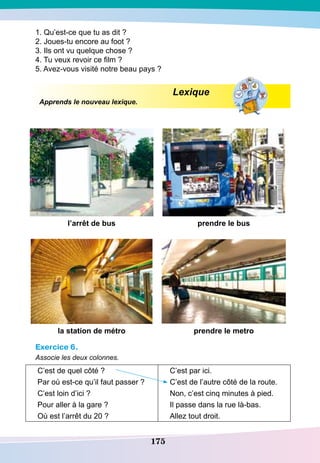 175
1. Qu’est-ce que tu as dit ?
2. Joues-tu encore au foot ?
3. Ils ont vu quelque chose ?
4. Tu veux revoir ce film ?
5. Avez-vous visité notre beau pays ?
				
Lexique
Apprends le nouveau lexique.
l’arrêt de bus prendre le bus
la station de métro prendre le metro
Exercice 6.
Associe les deux colonnes.
C’est de quel côté ? C’est par ici.
Par où est-ce qu’il faut passer ? C’est de l’autre côté de la route.
C’est loin d’ici ? Non, c’est cinq minutes à pied.
Pour aller à la gare ? Il passe dans la rue là-bas.
Où est l’arrêt du 20 ? Allez tout droit.
 