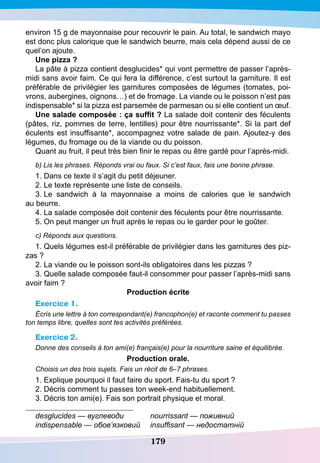 179
environ 15 g de mayonnaise pour recouvrir le pain. Au total, le sandwich mayo
est donc plus calorique que le sandwich beurre, mais cela dépend aussi de ce
quel’on ajoute.
U
ne pizza ?
La pâte à pizza contient desglucides* qui vont permettre de passer l’après-
midi sans avoir faim. Ce qui fera la différence, c’est surtout la garniture. Il est
préférable de privilégier les garnitures composées de légumes (tomates, poi-
vrons, aubergines, oignons…) et de fromage. La viande ou le poisson n’est pas
indispensable* si la pizza est parsemée de parmesan ou si elle contient un œuf.
Une salade composée : ça suffit ? La salade doit contenir des féculents
(pâtes, riz, pommes de terre, lentilles) pour être nourrissante*. Si la part def
éculents est insuffisante*, accompagnez votre salade de pain. Ajoutez-y des
légumes, du fromage ou de la viande ou du poisson.
Quant au fruit, il peut très bien finir le repas ou être gardé pour l’après-midi.
b) Lis les phrases. Réponds vrai ou faux. Si c’est faux, fais une bonne phrase.
1. Dans ce texte il s’agit du petit déjeuner.
2. Le texte représente une liste de conseils.
3. Le sandwich à la mayonnaise a moins de calories que le sandwich
au beurre.
4. La salade composée doit contenir des féculents pour être nourrissante.
5. On peut manger un fruit après le repas ou le garder pour le goûter.
c) Réponds aux questions.
1. Quels légumes est-il préférable de privilégier dans les garnitures des piz-
zas ?
2. La viande ou le poisson sont-ils obligatoires dans les pizzas ?
3. Quelle salade composée faut-il consommer pour passer l’après-midi sans
avoir faim ?
P
roduction écrite
Exercice 1.
Écris une lettre à ton correspondant(e) francophon(e) et raconte comment tu passes
ton temps libre, quelles sont tes activités préférées.
Exercice 2.
Donne des conseils à ton ami(e) français(e) pour la nourriture saine et équilibrée.
P
roduction orale.
Choisis un des trois sujets. Fais un récit de 6–7 phrases.
1. Explique pourquoi il faut faire du sport. Fais-tu du sport ?
2. Décris comment tu passes ton week-end habituellement.
3. Décris ton ami(e). Fais son portrait physique et moral.
desglucides — вуглеводи		 nourrissant — поживний
indispensable — обов’язковий	 insuffisant — недостатній
 