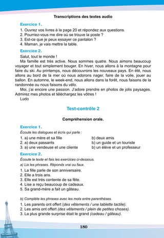 180
T
ranscriptions des textes audio
Exercice 1.
1. Ouvrez vos livres à la page 20 et répondez aux questions.
2. Pourriez-vous me dire où se trouve la poste ?
3. Est-ce que je peux essayer ce pantalon ?
4. Maman, je vais mettre la table.
Exercice 2.
Salut, tout le monde !
Ma famille est très active. Nous sommes quatre. Nous aimons beaucoup
voyager et tout simplement bouger. En hiver, nous allons à la montagne pour
faire du ski. Au printemps, nous découvrons les nouveaux pays. En été, nous
allons au bord de la mer où nous adorons nager, faire de la voile, jouer au
ballon. En automne, le week-end, nous allons dans la forêt, nous faisons de la
randonnée ou nous faisons du vélo.
Moi, j’ai encore une passion. J’adore prendre en photos de jolis paysages.
Admirez mes photos et téléchargez les vôtres !
Ludo
T
est-contrôle 2
Compréhension orale.
Exercice 1.
Écoute les dialogues et écris qui parle :
1. a) une mère et sa fille		
	
b) deux amis
2. a) deux passants
		
	
b) un guide et un touriste
3. a) une vendeuse et une cliente
	
b) un élève et un professeur
Exercice 2.
Écoute le texte et fais les exercices ci-dessous.
a) Lis les phrases. Réponds vrai ou faux.
1. La fille parle de son anniversaire.
2. Elle a trois ans.
3. Elle est très contente de sa fête.
4. Lise a reçu beaucoup de cadeaux.
5. Sa grand-mère a fait un gâteau.
b) Complète les phrases avec les mots entre parenthèses.
1. Les parents ont offert (des vêtements / une tablette tactile).
2. Les amis ont offert (des vêtements / plein de petites choses).
3. La plus grande surprise était le grand (cadeau / gâteau).
 
