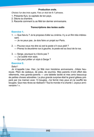 182
P
roduction orale.
Choisis l’un des trois sujets. Fais un récit de 6–7 phrases.
1. Présente Kyiv, la capitale de ton pays.
2. Décris ta chambre.
3. Raconte comment tu as fêté ton dernier anniversaire.
T
ranscriptions des textes audio
Exercice 1.
1.	 — Que fais-tu ? Je te propose d’aller au cinéma. Il y a un film très intéres-
sant.
	
— Je ne peux pas. Je dois faire un projet sur Paris.
2.	 — Pouvez-vous me dire où est la poste s’il vous plaît ?
	
— Prenez la deuxième rue à gauche, la poste est au bout de la rue.
3.	 — Serge, pourquoi tu n’écris pas ?
	
— J’ai oublié mon stylo.
	
— Qui peut prêter un stylo à Serge ?
Exercice 2.
Salut !
Je m’appelle Lise. Hier, j’ai fêté mon treizième anniversaire. J’étais heu-
reuse. Plein de cadeaux, de joies, de sourires. Mes parents m’ont offert des
vêtements, mes grands-parents — une tablette tactile et mes amis beaucoup
de petites choses adorables. La plus grande surprise était le grand gâteau pré-
paré par ma maman avec 13 bougies. J’ai fermé mes yeux et j’ai soufflé les
bougies. Que mes rêves se réalisent ! Tout le monde m’a chanté « Joyeux anni-
versaire ! ».
 