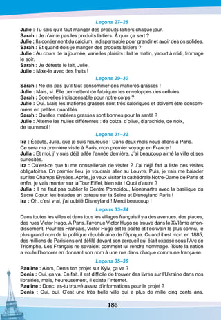 186
Leçons 27–28
Julie : Tu sais qu’il faut manger des produits laitiers chaque jour.
S
arah : Je n’aime pas les produits laitiers. À quoi ça sert ?
Julie : Ils contiennent du calcium, indispensable pour grandir et avoir des os solides.
S
arah : Et quand dois-je manger des produits laitiers ?
Julie : Au cours de la journée, varie les plaisirs : lait le matin, yaourt à midi, fromage
le soir.
S
arah : Je déteste le lait, Julie.
Julie : Mixe-le avec des fruits !
Leçons 29–30
S
arah : Ne dis pas qu’il faut consommer des matières grasses !
Julie : Mais, si. Elle permettent de fabriquer les enveloppes des cellules.
S
arah : Sont-elles indispensable pour notre corps ?
Julie : Oui. Mais les matières grasses sont très caloriques et doivent être consom-
mées en petites quantités.
S
arah : Quelles matières grasses sont bonnes pour la santé ?
Julie : Alterne les huiles différentes : de colza, d’olive, d’arachide, de noix,
de tournesol !
Leçons 31–32
I
ra : Écoute, Julia, que je suis heureuse ! Dans deux mois nous allons à Paris.
Ce sera ma première visite à Paris, mon premier voyage en France !
Julia : Et moi, j’ y suis déjà allée l’année dernière. J’ai beaucoup aimé la ville et ses
curiosités.
I
ra : Qu’est-ce que tu me conseillerais de visiter ? J’ai déjà fait la liste des visites
obligatoires. En premier lieu, je voudrais aller au Louvre. Puis, je vais me balader
sur les Champs Elysées. Après, je veux visiter la cathédrale Notre-Dame de Paris et
enfin, je vais monter sur la Tour Eiffel, bien sûr ! Quoi d’autre ?
Julia : Il ne faut pas oublier le Centre Pompidou, Montmartre avec la basilique du
Sacré Cœur, les balades en bateau sur la Seine et Disneyland Paris !
I
ra : Oh, c’est vrai, j’ai oublié Disneyland ! Merci beaucoup !
Leçons 33–34
Dans toutes les villes et dans tous les villages français il y a des avenues, des places,
des rues Victor Hugo. À Paris, l’avenue Victor Hugo se trouve dans le XVIème arron-
dissement. Pour les Français, Victor Hugo est le poète et l’écrivain le plus connu, le
plus grand nom de la politique républicaine de l’époque. Quand il est mort en 1885,
des millions de Parisiens ont défilé devant son cercueil qui était exposé sous l’Arc de
Triomphe. Les Français ne savaient comment lui rendre hommage. Toute la nation
a voulu l’honorer en donnant son nom à une rue dans chaque commune française.
Leçons 35–36
P
auline : Alors, Denis ton projet sur Kyiv, ça va ?
D
enis : Oui, ça va. En fait, il est difficile de trouver des livres sur l’Ukraine dans nos
librairies, mais, heureusement, il existe l’internet.
P
auline : Donc, as-tu trouvé assez d’informations pour le projet ?
D
enis : Oui, oui. C’est une très belle ville qui a plus de mille cinq cents ans.
 
