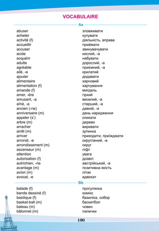 190
VOCABULAIRE
A
a
abuser
acheter
activité (f)
accueillir
accuser
acide
acquérir
adulte
agréable
ailé, -e
ajouter
alimentaire
alimentation (f)
amande (f)
amer, -ère
amusant, -а
aîné, -а
ancien (-ne)
anniversaire (m)
appeler (s’)
arbre (m)
arracher
arrêt (m)
arriver
arrondi, -e
arrondissement (m)
ascenseur (m)
attention
autorisation (f)
autrichien, -ne
avantage (m)
avion (m)
avocat, -e
зловживати
купувати
діяльність, вправа
приймати
звинувачувати
кислий, -а
набувати
дорослий, -а
приємний, -а
крилатий
додавати
харчовий
харчування
мигдаль
гіркий
веселий, -а
старший, -а
давній, -я
день народження
кликати
дерево
виривати
зупинка
приходити, приїжджати
округлений, -а
округ
ліфт
увага
дозвіл
австрійський, -а
позитивна якість
літак
адвокат
Bb
balade (f)
bande dessiné (f)
basilique (f)
basket-ball (m)
bateau (m)
bâtonnet (m)
прогулянка
комікс
базиліка, собор
баскетбол
човен
палички
 