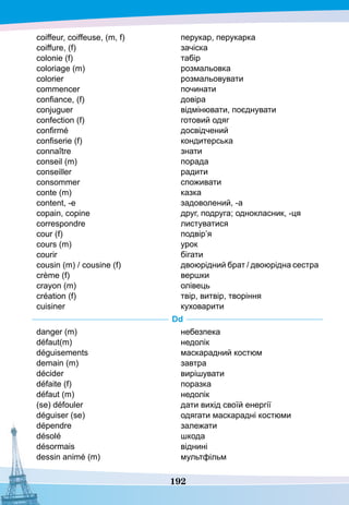 192
coiffeur, coiffeuse, (m, f)
coiffure, (f)
colonie (f) 
coloriage (m)
colorier
commencer
confiance, (f)
conjuguer
confection (f)
confirmé
confiserie (f)
connaître
conseil (m)
conseiller
consommer
conte (m)
content, -e
copain, copine
correspondre
cour (f)
cours (m)
courir
cousin (m) / cousine (f)
crème (f)
crayon (m)
création (f)
cuisiner
перукар, перукарка
зачіска
табір
розмальовка
розмальовувати
починати
довіра
відмінювати, поєднувати
готовий одяг
досвідчений
кондитерська
знати
порада
радити
споживати
казка
задоволений, -а
друг, подруга; однокласник, -ця
листуватися
подвір’я
урок
бігати
двоюрідний брат / двоюрідна сестра
вершки
олівець
твір, витвір, творіння
куховарити
D
d
danger (m)
défaut(m)
déguisements
demain (m)
décider
défaite (f)
défaut (m)
(se) défouler
déguiser (se)
dépendre
désolé
désormais
dessin animé (m)
небезпека
недолік
маскарадний костюм
завтра
вирішувати
поразка
недолік
дати вихід своїй енергії
одягати маскарадні костюми
залежати
шкода
віднині
мультфільм
 