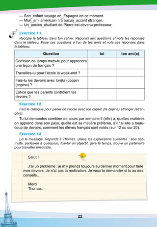 22
— Son enfant voyage en Espagne en ce moment.
— Mon ami américain n’a aucun accent étranger.
— Un ancien étudiant de Pierre est devenu professeur.
Exercice 11.
Recopie le tableau dans ton cahier. Réponds aux questions et note tes réponses
dans le tableau. Pose ces questions à l’un de tes amis et note ses réponses dans
le tableau.
Question toi ton ami(e)
Combien de temps mets-tu pour apprendre
une leçon de français ?
Travailles-tu pour l’école le week-end ?
Fais-tu les devoirs avec ton(ta) copain
(copine) ?
Est-ce que tes parents contrôlent tes
devoirs ?
Exercice 12.
Fais le dialogue pour parler de l’école avec ton copain (ta copine) étranger (étran-
gère).
Tu lui demandes combien de cours par semaine il (elle) a, quelles matières
on apprend dans son pays, quelle est sa matière préférée, s’il / si elle a beau-
coup de devoirs, comment les élèves français sont notés (sur 12 ou sur 20).
Exercice 13.
Lis le message. Réponds à Thomas. Utilise les expressions suivantes : sois opti-
miste, parles-en à quelqu’un, fixe-toi un objectif, gère le temps, trouve un partenaire
pour travailler ensemble.
Salut !
J’ai un problème : je m’y prends toujours au dernier moment pour faire
mes devoirs. Je n’ai pas la motivation. Je veux te demander si tu as des
conseils…
Merci
Thomas.
 