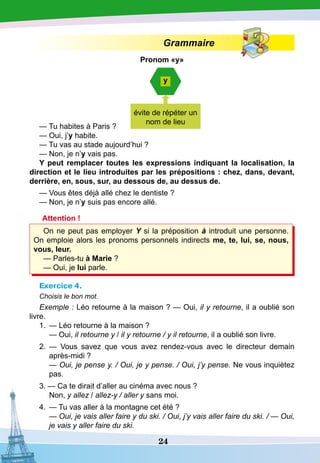 24
Grammaire
P
ronom «y»
— Tu habites à Paris ?
— Oui, j’y habite.
— Tu vas au stade aujourd’hui ?
— Non, je n’y vais pas.
Y peut remplacer toutes les expressions indiquant la localisation, la
direction et le lieu introduites par les prépositions : chez, dans, devant,
derrière, en, sous, sur, au dessous de, au dessus de. 
— Vous êtes déjà allé chez le dentiste ?
— Non, je n’y suis pas encore allé.
Attention !
On ne peut pas employer Y si la préposition à introduit une personne.
On emploie alors les pronoms personnels indirects me, te, lui, se, nous,
vous, leur. 
— Parles-tu à Marie ?
— Oui, je lui parle.
Exercice 4.
Choisis le bon mot.
Exemple : Léo retourne à la maison ? — Oui, il y retourne, il a oublié son
livre.
1.	 — Léo retourne à la maison ?
	
— Oui, il retourne y / il y retourne / y il retourne, il a oublié son livre.
2.	 — Vous savez que vous avez rendez-vous avec le directeur demain
après-midi ?
	
— Oui, je pense y. / Oui, je y pense. / Oui, j’y pense. Ne vous inquiètez
pas.
3. — Ca te dirait d’aller au cinéma avec nous ?
	
Non, y allez / allez-y / aller y sans moi.
4.	 — Tu vas aller à la montagne cet été ?
	
— Oui, je vais aller faire y du ski. / Oui, j’y vais aller faire du ski. / — Oui,
je vais y aller faire du ski.
y
évite de répéter un
nom de lieu
 