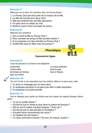 27
Exercice 7.
Réponds vrai ou faux. Si c’est faux, fais une bonne phrase.
1. Le Poney Club est situé près de la maison de la fille.
2. La fille est inscrite pour deux mois.
3. Elle est contente des activités équestres.
4. On peut venir en retard au club.
5. Après le cours il faut s’occuper du poney.
Exercice 8.
Réponds aux questions.
1. Qui a inscrit la fille au Poney Club ?
2. Pour combien de temps la fille est-elle inscrite ?
3. À qui propose-t-on des activités au Poney Club ?
4. Quelle fête peut-on fêter avec les poneys ?
Phonétique
Expressions figées
Exercice 9.
Lisez les phrases où la liaison est obligatoire.
avant-hier
					
un sous-entendu
c’est-à-dire					 tout à coup
de temps en temps				 tout à l’heure
plus ou moins
Exercice 10.
Ton ami t’invite à une exposition pour les enfants. Mais tu ne peux pas y aller.
1. Tu écris un message pour lui dire merci.
2. Tu expliques pourquoi tu ne peux pas aller à cette exposition.
3. Tu proposes une autre activité.
Exercice 11.
Fais le dialogue pour parler de l’école avec ton copain (ta copine) étranger (étran-
gère).
— Tu es en quelle classe ?
— Qu’est-ce que tu aimes le plus dans ta classe de français ?
— Est-ce que tu parles d’autres langues ? Avec qui ?
— Qu’est-ce que tu fais pendant la récréation ?
— A quelle heure commencent les cours ?
— Tu habites loin de l’école ?
— Tu viens comment à l’école ? En bus, en voiture, à pied ?
 