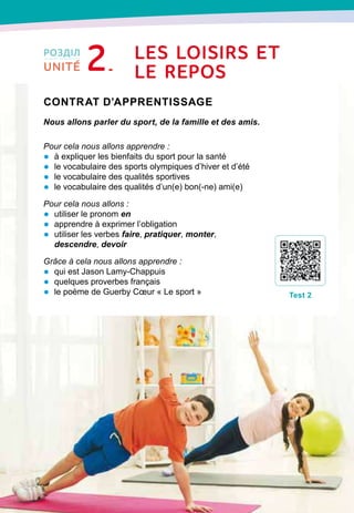 28
Contrat d’apprentissage

Nous allons parler du sport, de la famille et des amis.
Pour cela nous allons apprendre :
•	 à expliquer les bienfaits du sport pour la santé
•	 le vocabulaire des sports olympiques d’hiver et d’été
•	 le vocabulaire des qualités sportives
•	 le vocabulaire des qualités d’un(e) bon(-ne) ami(e)
Pour cela nous allons :
•	 utiliser le pronom en
•	 apprendre à exprimer l’obligation
•	 utiliser les verbes faire, pratiquer, monter,
descendre, devoir
Grâce à cela nous allons apprendre :
•	 qui est Jason Lamy-Chappuis
•	 quelques proverbes français
•	 le poème de Guerby Cœur « Le sport »
T
est 2
LeS LOISIRS
E
T
LE 
RE
POS
РОЗДІЛ
2UNITÉ
 