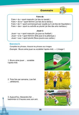 36
Grammaire
Faire de
Faire + du + sport masculin (Je fais du karaté.)
Faire + de la + sport féminin (Je fais de la danse.)
Faire + de l’ + sport commençant par voyelle ou h (Je fais de l’équitation.)
Faire + des + sport ou activité au pluriel (Je fais des arts martiaux.)
Jouer à
Jouer + au + sport masculin (Je joue au football.)
Jouer + à la + sport féminin (Elle joue à la pétanque.)
Jouer + aux + sport pluriel (Nous jouons aux cartes.)
Exercice 3.
Complète les phrases. Associe les phrases aux images.
Exemple : Bruno aime jouer au scrabble l’après-midi. — L’image f.
1. Bruno aime jouer … scrabble
l’après-midi.
2. Trois fois par semaine, Lise fait
… athlétisme.
3. Aujourd’hui, Alexandra fait …
badminton à 5 heures avec son ami.
a
b
c
 