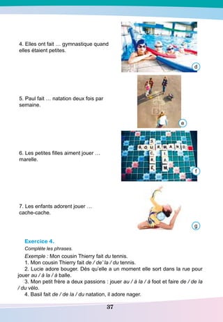 37
4. Elles ont fait … gymnastique quand
elles étaient petites.
5. Paul fait … natation deux fois par
semaine.
6. Les petites filles aiment jouer …
marelle.
7. Les enfants adorent jouer …
cache-cache.
Exercice 4.
Complète les phrases.
Exemple : Mon cousin Thierry fait du tennis.
1. Mon cousin Thierry fait de / de’ la / du tennis.
2. Lucie adore bouger. Dès qu’elle a un moment elle sort dans la rue pour
jouer au / à la / à balle.
3. Mon petit frère a deux passions : jouer au / à la / à foot et faire de / de la
/ du vélo.
4. Basil fait de / de la / du natation, il adore nager.
d
e
f
g
 