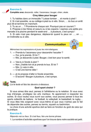 39
Exercice 5.
Complète avec descends, roller, l’ascenseur, bouger, chien, skate.
Cinq idées pour bouger
1. Tu habites dans un immeuble ? Laisse tomber … et monte à pied !
2. Si c’est possible, va au collège à pied ou à vélo. Sinon, … du bus un arrêt
plus tôt et termine en marchant.
3. Tu as un … ? Promène-le chaque soir. Pourquoi pas en courant ?
4. Propose à tes frères et soeurs ou à tes copains / copines une petite pro-
menade à la piscine pendant le week-end … à plusieurs, c’est sympa !
5. Si cela n’est pas dangereux, déplace-toi quand tu peux en …, en …,
en trottinette ou à vélo.
			
Communication
Mémorisez les expressions et jouez les mini-dialogues.
1.	 — Prends-tu l’ascenseur pour descendre l’escalier ?
	
— Oui, je le prends. Et toi ?
	
— Moi, je descends à pied. Bouger, c’est bon pour la santé.
2.
	
— Vas-tu à l’école à pied ?
	
— Non, j’habite loin et je prends le bus. Et toi ?
	
— Moi, j’y vais à vélo.
	
— C’est une bonne idée !
3. — Je te propose d’aller à l’école ensemble.
	
— D’accord ! Bouger à plusieurs, c’est sympa.
T
exte.
Lis le texte et fais les devoirs ci-dessous.
Quel sport choisir ?
Si vous aimez être seul, pensez à l’athlétisme ou la natation. Si vous avez
trop d’énergie, privilégiez les arts martiaux. Ils apprennent à respecter les
autres. Si vous voulez vous ouvrir aux autres, vous pouvez penser à tous les
sports collectifs de ballons : le football, le volleyball, le basketball, le rugby…
Si vous êtes très exigeant avec vous-même et que vous n’aimez pas le fait
de dépendre des autres, pensez au tennis, squash ou badminton.
Le choix d’une activité sportive doit se faire en fonction du goût de celui qui
la pratique.
Exercice 6.
Réponds vrai ou faux. Si c’est faux, fais une bonne phrase.
1. Le nombre d’activités sportives que l’on trouve dans notre société est petit.
 