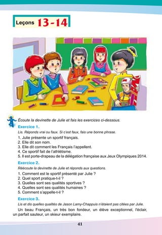 41
Leçons 13-14
Écoute la devinette de Julie et fais les exercices ci-dessous.
Exercice 1.
Lis. Réponds vrai ou faux. Si c’est faux, fais une bonne phrase.
1. Julie présente un sportif français.
2. Elle dit son nom.
3. Elle dit comment les Français l’appellent.
4. Ce sportif fait de l’athlétisme.
5. Il est porte-drapeau de la délégation française aux Jeux Olympiques 2014.
Exercice 2.
Réécoute la devinette de Julie et réponds aux questions.
1. Comment est le sportif présenté par Julie ?
2. Quel sport pratique-t-il ?
3. Quelles sont ses qualités sportives ?
4. Quelles sont ses qualités humaines ?
5. Comment s’appelle-t-il ?
Exercice 3.
Lis et dis quelles qualités de Jason Lamy-Chappuis n’étaient pas citées par Julie.
Un beau Français, un très bon fondeur, un élève exceptionnel, l'éclair,
un parfait sauteur, un skieur exemplaire.
 