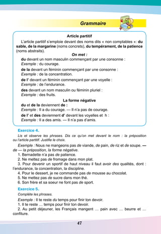 47
Grammaire
A
rticle partitif
L’article partitif s’emploie devant des noms dits « non comptables »: du
sable, de la margarine (noms concrets), du tempérament, de la patience
(noms abstraits).
On met :
du devant un nom masculin commençant par une consonne :
Exemple : du courage.
de la devant un féminin commençant par une consonne :
Exemple : de la concentration.
de l’ devant un féminin commençant par une voyelle :
Exemple : de l’endurance.
des devant un nom masculin ou féminin pluriel :
Exemple : des fruits.
La forme négative
du et de la deviennent de :
Exemple : Il a du courage. — Il n’a pas de courage.
de l’ et des deviennent d’ devant les voyelles et h :
Exemple : Il a des amis. — Il n’a pas d’amis.
Exercice 4.
Lis et observe les phrases. Dis ce qu’on met devant le nom  : la préposition
ou l’article partitif. Justifie le choix.
Exemple : Nous ne mangeons pas de viande, de pain, de riz et de soupe. —
de — la préposition, la forme négative.
1. Bernadette n’a pas de patience.
2. Ne mettez pas de fromage dans mon plat.
3. Pour devenir un sportif de haut niveau il faut avoir des qualités, dont :
l’endurance, la concentration, la discipline.
4. Pour le dessert, je ne commande pas de mousse au chocolat.
5. Ne mettez pas de sucre dans mon thé.
6. Son frère et sa soeur ne font pas de sport.
Exercice 5.
Compléte les phrases.
Exemple : Il te reste du temps pour finir ton devoir.
1. Il te reste … temps pour finir ton devoir.
2. Au petit déjeuner, les Français mangent … pain avec … beurre et …
confiture.
 