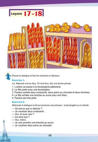 52
Leçons 17-18
Écoute le dialogue et fais les exercices ci-dessous.
Exercice 1.
Lis. Réponds vrai ou faux. Si c’est faux, fais une bonne phrase.
1. L’action se passe à la boulangerie-pâtisserie.
2. La fille parle avec une boulangère.
3. Pauline achète deux croissants, deux pains au chocolat et deux brioches.
4. La fille achète une brioche au sucre pour son frère.
5. Pauline est très polie.
Exercice 2.
Réécoute le dialogue et dit qui prononce ces phrases : la boulangère ou la cliente.
— Qu’est-ce que tu désires ?
— Je voudrais deux croissants.
— Oui, et avec ceci ?
— Ce sera tout ?
— Oui, merci.
— Je vais prendre une brioche au sucre.
— Je voudrais deux pains au chocolat.
 