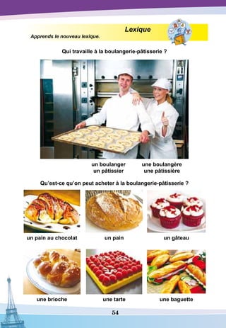 54
Lexique
Apprends le nouveau lexique.
Qui travaille à la boulangerie-pâtisserie ?
un boulanger
un pâtissier
une boulangère
une pâtissière
				
Qu’est-ce qu’on peut acheter à la boulangerie-pâtisserie ?
un pain au chocolat un pain un gâteau
une brioche une tarte une baguette
 