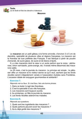 62
T
exte.
Lis le texte et fais les devoirs ci-dessous.
Macaron
Le macaron est un petit gâteau à la forme arrondie, d’environ 3 à 5 cm de
diamètre, spécialité de plusieurs villes et régions françaises. Le macaron est
la friandise de luxe préférée des Français. Il est fabriqué à partir de poudre
d’amande, de sucre glace, de sucre et de blancs d’œufs.
Il y a des macarons dont le cœur a un autre parfum que le corps : pêche-
rose, citron vert-basilic, poire-orange, etc. Il existe même désormais des maca-
rons salés.
Le 20 mars, c’est la journée du macaron. Le principe est simple : le pâtis-
sier offre un macaron et le visiteur donne ce qu’il veut, sachant que les fonds
récoltés seront intégralement versés à l’association Autistes sans Frontières.
L’occasion idéale de conjuguer gourmandise et solidarité !
Exercice 7.
Réponds vrai ou faux. Si c’est faux, fais une bonne phrase.
1. Dans ce texte il s’agit des friandises.
2. C’est la spécialité d’une ville française.
3. Les macarons sont toujours sucrés.
4. Au printemps, on fête la journée du macaron.
5. Les fonds récoltés aideront les malades.
Exercice 8.
Réponds aux questions.
1. Quels sont les ingrédients des macarons ?
2. Quels parfums peuvent avoir les macarons ?
3. As-tu déjà goûté des macarons ?
 